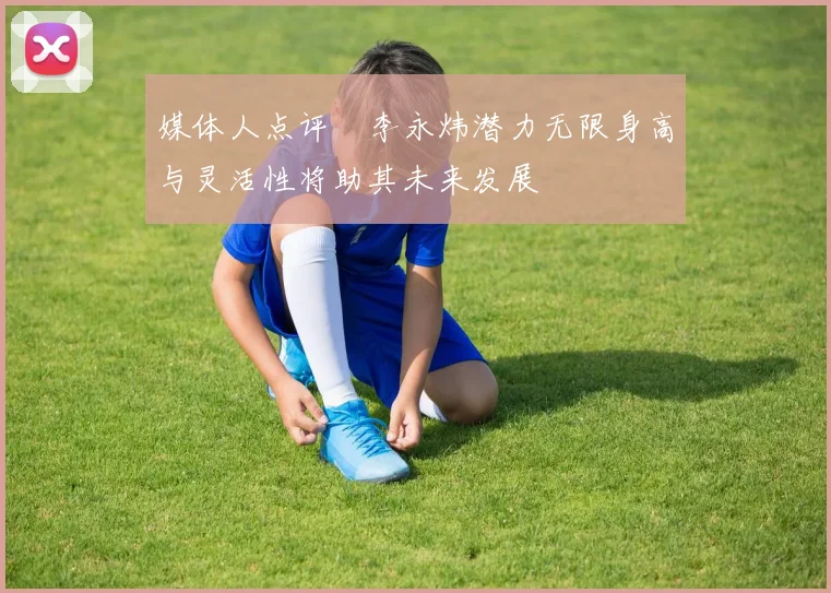 媒体人点评偰李永炜潜力无限身高与灵活性将助其未来发展