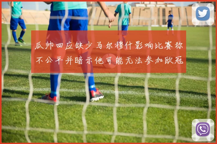 瓜帅回应缺少马尔穆什影响比赛称不公平并暗示他可能无法参加欧冠