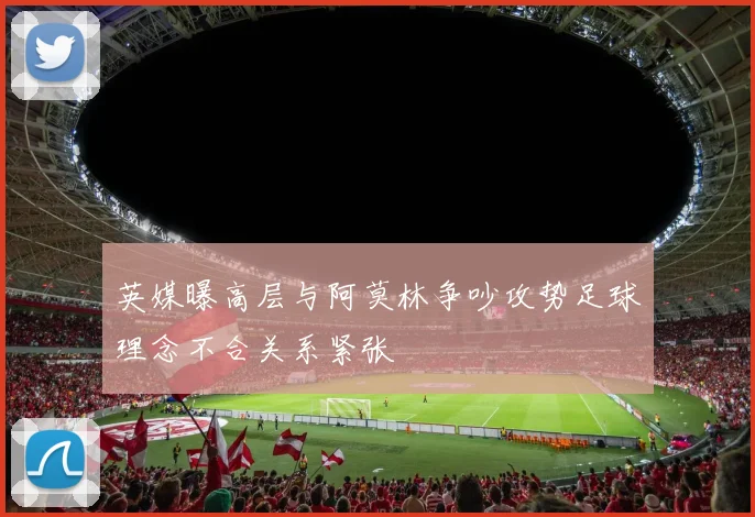 英媒曝高层与阿莫林争吵攻势足球理念不合关系紧张