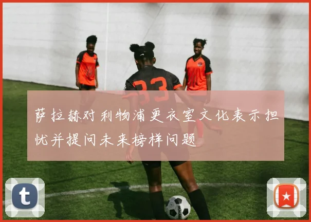 萨拉赫对利物浦更衣室文化表示担忧并提问未来榜样问题