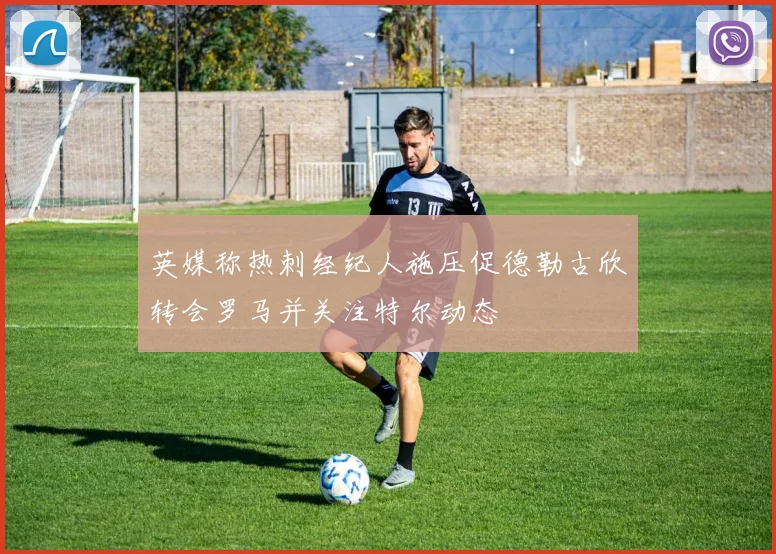 英媒称热刺经纪人施压促德勒古欣转会罗马并关注特尔动态