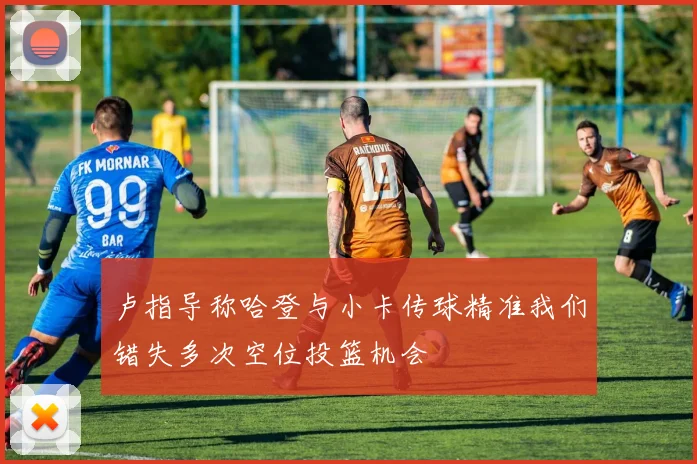 卢指导称哈登与小卡传球精准我们错失多次空位投篮机会