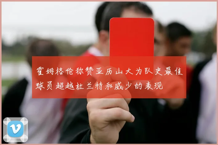 霍姆格伦称赞亚历山大为队史最佳球员超越杜兰特和威少的表现