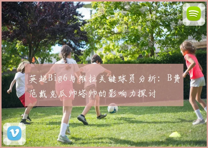 英超Big6与维拉关键球员分析：B费范戴克瓜帅塔帅的影响力探讨