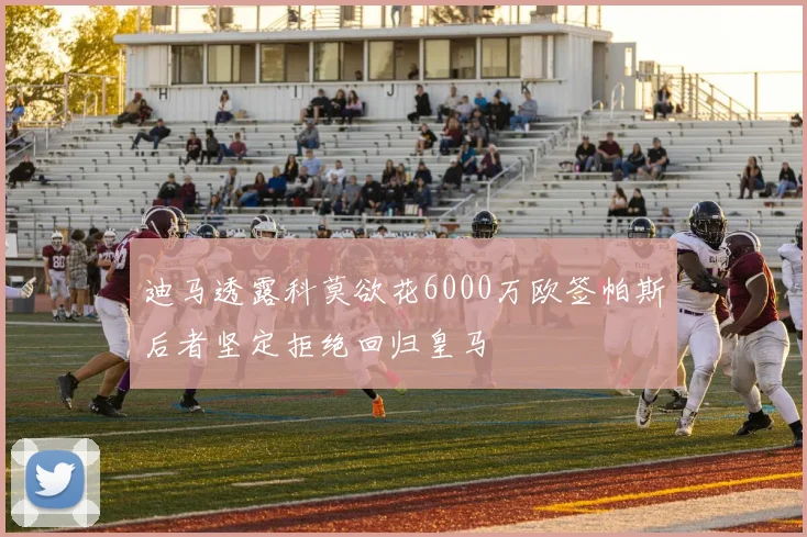 迪马透露科莫欲花6000万欧签帕斯后者坚定拒绝回归皇马