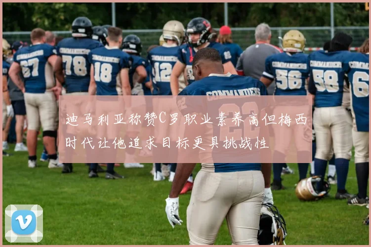 迪马利亚称赞C罗职业素养高但梅西时代让他追求目标更具挑战性