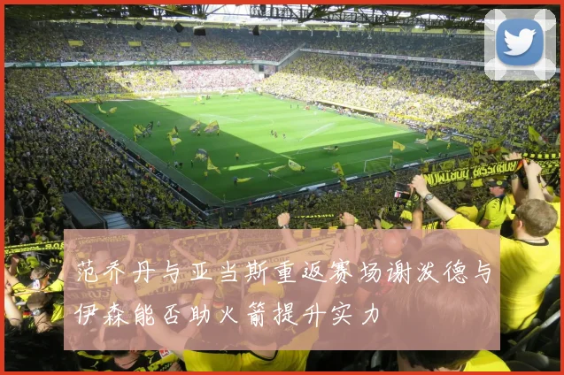范乔丹与亚当斯重返赛场谢泼德与伊森能否助火箭提升实力