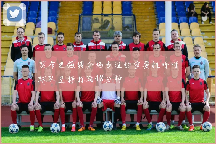莫布里强调全场专注的重要性呼吁球队坚持打满48分钟