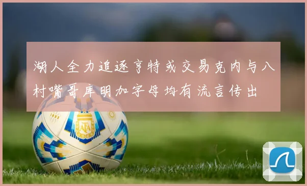 湖人全力追逐亨特或交易克内与八村嘴哥库明加字母均有流言传出