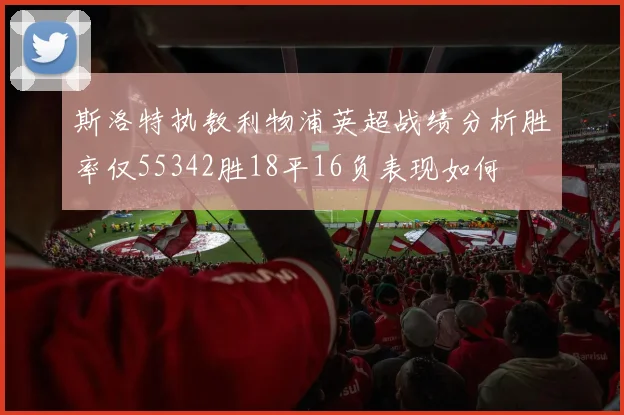 斯洛特执教利物浦英超战绩分析胜率仅55342胜18平16负表现如何