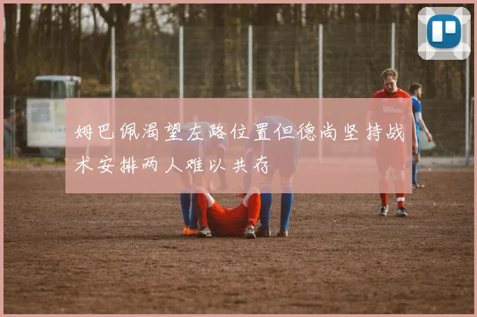 姆巴佩渴望左路位置但德尚坚持战术安排两人难以共存