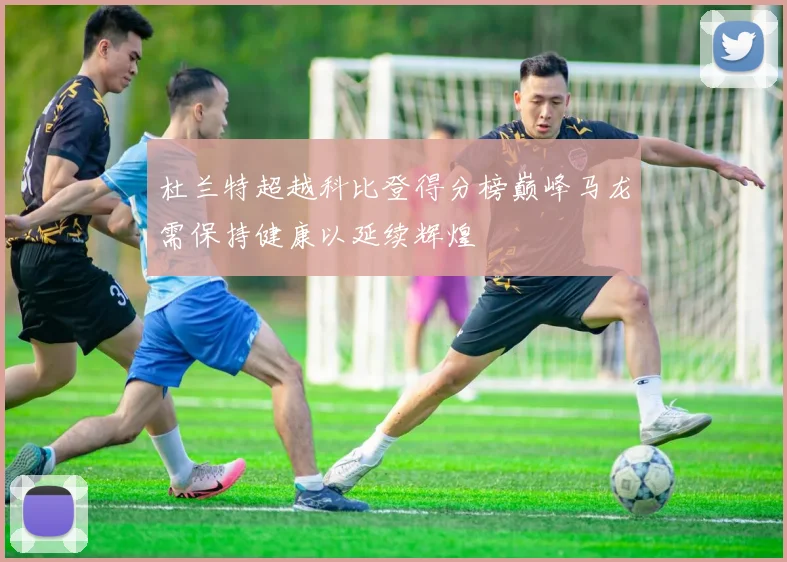 杜兰特超越科比登得分榜巅峰马龙需保持健康以延续辉煌