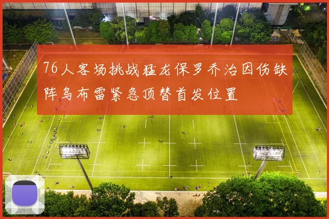 76人客场挑战猛龙保罗乔治因伤缺阵乌布雷紧急顶替首发位置