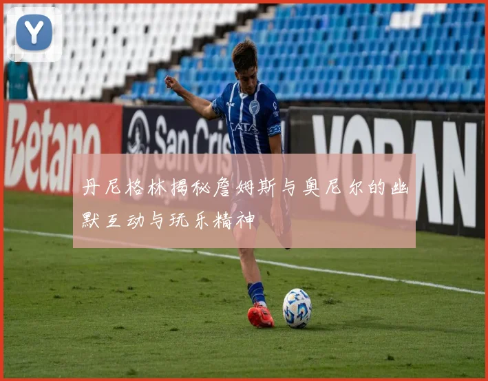 丹尼格林揭秘詹姆斯与奥尼尔的幽默互动与玩乐精神