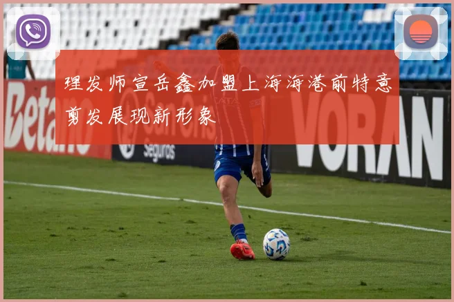 理发师宣岳鑫加盟上海海港前特意剪发展现新形象
