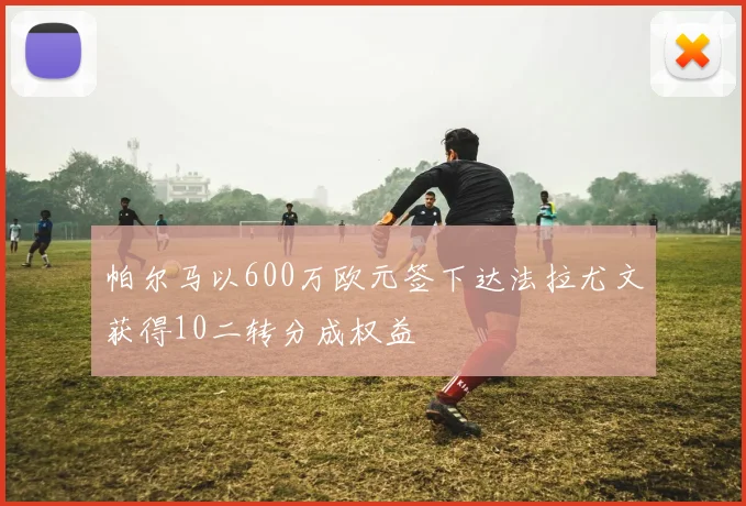 帕尔马以600万欧元签下达法拉尤文获得10二转分成权益