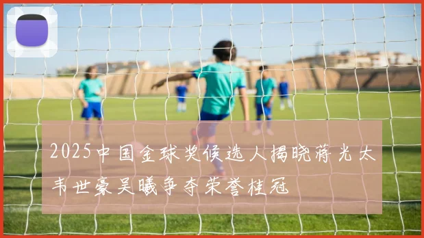 2025中国金球奖候选人揭晓蒋光太韦世豪吴曦争夺荣誉桂冠
