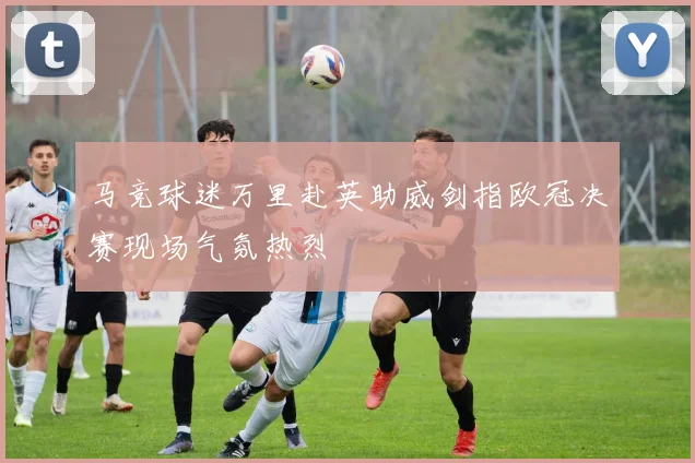 马竞球迷万里赴英助威剑指欧冠决赛现场气氛热烈